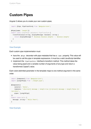 Custom	Pipes
Angular	2	allows	you	to	create	your	own	custom	pipes:
import	{Pipe,	PipeTransform}	from	'@angular/core';
@Pipe({name:	'length'})
export	class	LengthPipe	implements	PipeTransform	{
		transform(value:string,	displayMessage:	boolean):	string	{
				return	displayMessage	?	`${value}	${value.length}`	:	`${value.length}`
		}
}
View	Example
Each	custom	pipe	implementation	must:
have	the		@Pipe		decorator	with	pipe	metadata	that	has	a		name		property.	This	value	will
be	used	to	call	this	pipe	in	template	expressions.	It	must	be	a	valid	JavaScript	identifier.
implement	the		PipeTransform		interface's	transform	method.	This	method	takes	the
value	being	piped	and	a	variable	number	of	arguments	of	any	type	and	return	a
transformed	("piped")	value.
Each	colon-delimited	parameter	in	the	template	maps	to	one	method	argument	in	the	same
order.
import	{Component}	from	'@angular/core';
import	{LengthPipe}	from	'./length.pipe';
@Component({
				selector:	'Hello',
				template:	'<div><p>{{	message	|	length:true	}}</p><p>{{	message	|	length:false	}}<
/p></div>',
				pipes:	[LengthPipe]
})
export	class	Hello	{
		message:	string	=	'Hello	There';
}
View	Example
Custom	Pipes
160
 