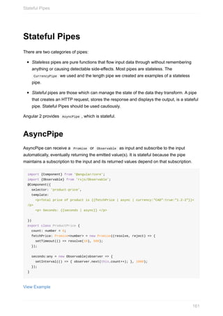 Stateful	Pipes
There	are	two	categories	of	pipes:
Stateless	pipes	are	pure	functions	that	flow	input	data	through	without	remembering
anything	or	causing	detectable	side-effects.	Most	pipes	are	stateless.	The
	CurrencyPipe		we	used	and	the	length	pipe	we	created	are	examples	of	a	stateless
pipe.
Stateful	pipes	are	those	which	can	manage	the	state	of	the	data	they	transform.	A	pipe
that	creates	an	HTTP	request,	stores	the	response	and	displays	the	output,	is	a	stateful
pipe.	Stateful	Pipes	should	be	used	cautiously.
Angular	2	provides		AsyncPipe	,	which	is	stateful.
AsyncPipe
AsyncPipe	can	receive	a		Promise		or		Observable		as	input	and	subscribe	to	the	input
automatically,	eventually	returning	the	emitted	value(s).	It	is	stateful	because	the	pipe
maintains	a	subscription	to	the	input	and	its	returned	values	depend	on	that	subscription.
import	{Component}	from	'@angular/core';
import	{Observable}	from	'rxjs/Observable';
@Component({
		selector:	'product-price',
		template:	`
				<p>Total	price	of	product	is	{{fetchPrice	|	async	|	currency:"CAD":true:"1.2-2"}}<
/p>
				<p>	Seconds:	{{seconds	|	async}}	</p>
		`
})
export	class	ProductPrice	{
		count:	number	=	0;
		fetchPrice:	Promise<number>	=	new	Promise((resolve,	reject)	=>	{
				setTimeout(()	=>	resolve(10),	500);
		});
		seconds:any	=	new	Observable(observer	=>	{
				setInterval(()	=>	{	observer.next(this.count++);	},	1000);
		});
}
View	Example
Stateful	Pipes
161
 