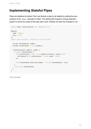 Implementing	Stateful	Pipes
Pipes	are	stateless	by	default.	We	must	declare	a	pipe	to	be	stateful	by	setting	the	pure
property	of	the		@Pipe		decorator	to	false.	This	setting	tells	Angular’s	change	detection
system	to	check	the	output	of	this	pipe	each	cycle,	whether	its	input	has	changed	or	not.
import	{Pipe,	PipeTransform}	from	'@angular/core';
@Pipe({
		name:	'delay',
		pure:	false
})
export	class	DelayPipe		implements	PipeTransform{
		private	fetchedValue:	number;
		private	fetchPromise:	Promise<number>;
		transform(value:	number):	number	{
				if	(!this.fetchPromise)	{
						this.fetchPromise	=	new	Promise<number>((resolve,	reject)	=>	{
								setTimeout(()	=>	resolve(value	*	1000),	value	*	500);
						});
						this.fetchPromise.then((val:number)			=>	this.fetchedValue	=	val);
				}
				return	this.fetchedValue;
		}
}
View	Example
Stateful	Pipes
162
 