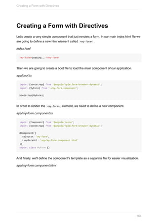 Creating	a	Form	with	Directives
Let's	create	a	very	simple	component	that	just	renders	a	form.	In	our	main	index.html	file	we
are	going	to	define	a	new	html	element	called		<my-form>	.
index.html
<my-form>Loading...</my-form>
Then	we	are	going	to	create	a	boot	file	to	load	the	main	component	of	our	application.
app/boot.ts
import	{bootstrap}	from	'@angular/platform-browser-dynamic';
import	{MyForm}	from	'./my-form.component';
bootstrap(MyForm);
In	order	to	render	the		<my-form>		element,	we	need	to	define	a	new	component.
app/my-form.component.ts
import	{Component}	from	'@angular/core';
import	{bootstrap}	from	'@angular/platform-browser-dynamic';
@Component({
		selector:	'my-form',
		templateUrl:	'app/my-form.component.html'
})
export	class	MyForm	{}
And	finally,	we'll	define	the	component's	template	as	a	separate	file	for	easier	visualization.
app/my-form.component.html
Creating	a	Form	with	Directives
164
 