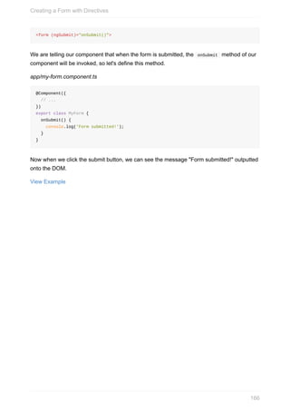 <form	(ngSubmit)="onSubmit()">
We	are	telling	our	component	that	when	the	form	is	submitted,	the		onSubmit		method	of	our
component	will	be	invoked,	so	let's	define	this	method.
app/my-form.component.ts
@Component({
		//	...
})
export	class	MyForm	{
		onSubmit()	{
				console.log('Form	submitted!');
		}
}
Now	when	we	click	the	submit	button,	we	can	see	the	message	"Form	submitted!"	outputted
onto	the	DOM.
View	Example
Creating	a	Form	with	Directives
166
 