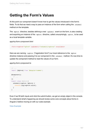 Getting	the	Form's	Values
At	this	point	our	component	doesn't	know	how	to	get	the	values	introduced	in	the	form's
fields.	To	do	that	we	need	a	way	to	pass	an	instance	of	the	form	when	calling	the		onSubmit	
method	on	the	template.
The		NgForm		directive,	besides	defining	a	new		ngSubmit		event	on	the	form,	is	also	creating
and	exporting	an	instance	of	the		NgForm		directive,	called	unsurprisingly		ngForm	,	to	be	used
as	a	local	template	variable.
app/my-form.component.html
<form	#regForm="ngForm"	(ngSubmit)="onSubmit(regForm)"	novalidate>
Here	we	are	naming		regForm		("registration	form")	our	local	reference	to	the		NgForm	
directive	instance	and	passing	it	to	our	component	in	the		onSubmit		method.	It's	now	time	to
update	the	component	method	to	read	the	values	of	our	form.
app/my-form.component.ts
//	...
import	{NgForm}	from	'@angular/common';
@Component({
		//	...
})
export	class	MyForm	{
		onSubmit(regForm:	NgForm)	{
				console.log(regForm.value);
		}
}
Even	if	we	fill	both	inputs	and	click	the	submit	button,	we	get	an	empty	object	in	the	console.
To	understand	what's	happening	we	should	review	some	core	concepts	about	forms	in
Angular	2	before	moving	on	with	our	code	example.
View	Example
Getting	the	Form's	Values
167
 
