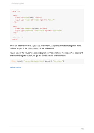 <form	...>
		<div>
				<label	for="email">Email:</label>
				<input	type="email"	id="email"	ngControl="email">
		</div>
		<div>
				<label	for="password">Password:</label>
				<input	type="password"	id="password"	ngControl="password">
		</div>
		<!--	...	-->
</form>
When	we	add	the	directive		ngControl		to	the	fields,	Angular	automatically	registers	these
controls	as	part	of	the		ControlGroup		of	the	parent	form.
Now,	if	we	put	the	values	"joe.satriani@gmail.com"	as	email	and	"secretpass"	as	password
and	click	the	register	button,	we	get	the	correct	values	on	the	console.
Object	{email:	"joe.satriani@gmail.com",	password:	"secretpass"}
View	Example
Control	Grouping
169
 