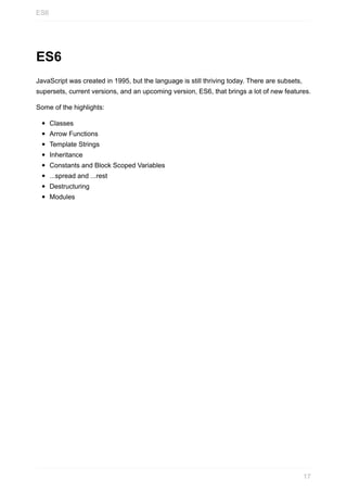 ES6
JavaScript	was	created	in	1995,	but	the	language	is	still	thriving	today.	There	are	subsets,
supersets,	current	versions,	and	an	upcoming	version,	ES6,	that	brings	a	lot	of	new	features.
Some	of	the	highlights:
Classes
Arrow	Functions
Template	Strings
Inheritance
Constants	and	Block	Scoped	Variables
...spread	and	...rest
Destructuring
Modules
ES6
17
 