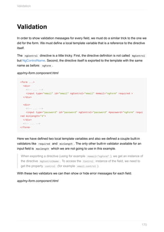 Validation
In	order	to	show	validation	messages	for	every	field,	we	must	do	a	similar	trick	to	the	one	we
did	for	the	form.	We	must	define	a	local	template	variable	that	is	a	reference	to	the	directive
itself.
The		ngControl		directive	is	a	little	tricky.	First,	the	directive	definition	is	not	called		NgControl	
but	NgControlName.	Second,	the	directive	itself	is	exported	to	the	template	with	the	same
name	as	before:		ngForm	.
app/my-form.component.html
<form	...>
		<div>
				<!--	...	-->
				<input	type="email"	id="email"	ngControl="email"	#email="ngForm"	required	>
		</div>
		<div>
				<!--	...	-->
				<input	type="password"	id="password"	ngControl="password"	#password="ngForm"	requi
red	minlength="4">
		</div>
		<!--	...	-->
</form>
Here	we	have	defined	two	local	template	variables	and	also	we	defined	a	couple	built-in
validators	like		required		and		minlength	.	The	only	other	built-in	validator	available	for	an
input	field	is		maxlength		which	we	are	not	going	to	use	in	this	example.
When	exporting	a	directive	(using	for	example		#email="ngForm"	),	we	get	an	instance	of
the	directive		NgControlName	.	To	access	the		Control		instance	of	the	field,	we	need	to
get	the	property		control		(for	example		email.control	).
With	these	two	validators	we	can	then	show	or	hide	error	messages	for	each	field.
app/my-form.component.html
Validation
170
 