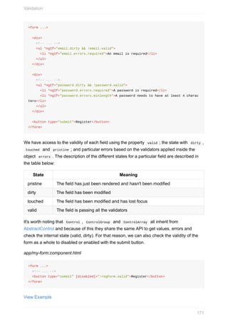 <form	...>
		<div>
				<!--	...	-->
				<ul	*ngIf="email.dirty	&&	!email.valid">
						<li	*ngIf="email.errors.required">An	email	is	required</li>
				</ul>
		</div>
		<div>
				<!--	...	-->
				<ul	*ngIf="password.dirty	&&	!password.valid">
						<li	*ngIf="password.errors.required">A	password	is	required</li>
						<li	*ngIf="password.errors.minlength">A	password	needs	to	have	at	least	4	charac
ters</li>
				</ul>
		</div>
		<button	type="submit">Register</button>
</form>
We	have	access	to	the	validity	of	each	field	using	the	property		valid	;	the	state	with		dirty	,
	touched		and		pristine	;	and	particular	errors	based	on	the	validators	applied	inside	the
object		errors	.	The	description	of	the	different	states	for	a	particular	field	are	described	in
the	table	below:
State Meaning
pristine The	field	has	just	been	rendered	and	hasn't	been	modified
dirty The	field	has	been	modified
touched The	field	has	been	modified	and	has	lost	focus
valid The	field	is	passing	all	the	validators
It's	worth	noting	that		Control	,		ControlGroup		and		ControlArray		all	inherit	from
AbstractControl	and	because	of	this	they	share	the	same	API	to	get	values,	errors	and
check	the	internal	state	(valid,	dirty).	For	that	reason,	we	can	also	check	the	validity	of	the
form	as	a	whole	to	disabled	or	enabled	with	the	submit	button.
app/my-form.component.html
<form	...>
		<!--	...	-->
		<button	type="submit"	[disabled]="!regForm.valid">Register</button>
</form>
View	Example
Validation
171
 