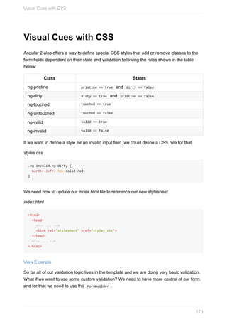 Visual	Cues	with	CSS
Angular	2	also	offers	a	way	to	define	special	CSS	styles	that	add	or	remove	classes	to	the
form	fields	dependent	on	their	state	and	validation	following	the	rules	shown	in	the	table
below:
Class States
ng-pristine 	pristine	==	true		and		dirty	==	false	
ng-dirty 	dirty	==	true		and		pristine	==	false	
ng-touched 	touched	==	true	
ng-untouched 	touched	==	false	
ng-valid 	valid	==	true	
ng-invalid 	valid	==	false	
If	we	want	to	define	a	style	for	an	invalid	input	field,	we	could	define	a	CSS	rule	for	that.
styles.css
.ng-invalid.ng-dirty	{
		border-left:	5px	solid	red;
}
We	need	now	to	update	our	index.html	file	to	reference	our	new	stylesheet.
index.html
<html>
		<head>
				<!--	...	-->
				<link	rel="stylesheet"	href="styles.css">
		</head>
		<!--	...	-->
</html>
View	Example
So	far	all	of	our	validation	logic	lives	in	the	template	and	we	are	doing	very	basic	validation.
What	if	we	want	to	use	some	custom	validation?	We	need	to	have	more	control	of	our	form,
and	for	that	we	need	to	use	the		FormBuilder	.
Visual	Cues	with	CSS
173
 