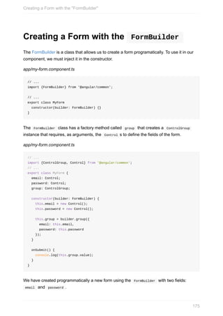 Creating	a	Form	with	the	 	FormBuilder	
The	FormBuilder	is	a	class	that	allows	us	to	create	a	form	programatically.	To	use	it	in	our
component,	we	must	inject	it	in	the	constructor.
app/my-form.component.ts
//	...
import	{FormBuilder}	from	'@angular/common';
//	...
export	class	MyForm
		constructor(builder:	FormBuilder)	{}
}
The		FormBuilder		class	has	a	factory	method	called		group		that	creates	a		ControlGroup	
instance	that	requires,	as	arguments,	the		Control	s	to	define	the	fields	of	the	form.
app/my-form.component.ts
//	...
import	{ControlGroup,	Control}	from	'@angular/common';
//	...
export	class	MyForm	{
		email:	Control;
		password:	Control;
		group:	ControlGroup;
		constructor(builder:	FormBuilder)	{
				this.email	=	new	Control();
				this.password	=	new	Control();
				this.group	=	builder.group({
						email:	this.email,
						password:	this.password
				});
		}
		onSubmit()	{
				console.log(this.group.value);
		}
}
We	have	created	programmatically	a	new	form	using	the		FormBuilder		with	two	fields:
	email		and		password	.
Creating	a	Form	with	the	"FormBuilder"
175
 