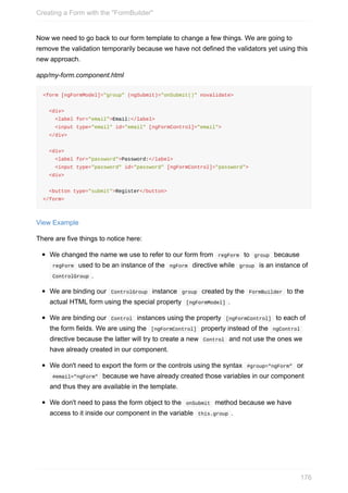 Now	we	need	to	go	back	to	our	form	template	to	change	a	few	things.	We	are	going	to
remove	the	validation	temporarily	because	we	have	not	defined	the	validators	yet	using	this
new	approach.
app/my-form.component.html
<form	[ngFormModel]="group"	(ngSubmit)="onSubmit()"	novalidate>
		<div>
				<label	for="email">Email:</label>
				<input	type="email"	id="email"	[ngFormControl]="email">
		</div>
		<div>
				<label	for="password">Password:</label>
				<input	type="password"	id="password"	[ngFormControl]="password">
		<div>
		<button	type="submit">Register</button>
</form>
View	Example
There	are	five	things	to	notice	here:
We	changed	the	name	we	use	to	refer	to	our	form	from		regForm		to		group		because
	regForm		used	to	be	an	instance	of	the		ngForm		directive	while		group		is	an	instance	of
	ControlGroup	.
We	are	binding	our		ControlGroup		instance		group		created	by	the		FormBuilder		to	the
actual	HTML	form	using	the	special	property		[ngFormModel]	.
We	are	binding	our		Control		instances	using	the	property		[ngFormControl]		to	each	of
the	form	fields.	We	are	using	the		[ngFormControl]		property	instead	of	the		ngControl	
directive	because	the	latter	will	try	to	create	a	new		Control		and	not	use	the	ones	we
have	already	created	in	our	component.
We	don't	need	to	export	the	form	or	the	controls	using	the	syntax		#group="ngForm"		or
	#email="ngForm"		because	we	have	already	created	those	variables	in	our	component
and	thus	they	are	available	in	the	template.
We	don't	need	to	pass	the	form	object	to	the		onSubmit		method	because	we	have
access	to	it	inside	our	component	in	the	variable		this.group	.
Creating	a	Form	with	the	"FormBuilder"
176
 