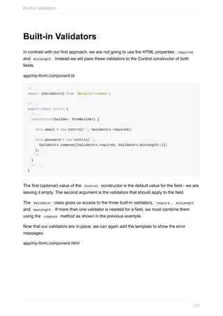 Built-in	Validators
In	contrast	with	our	first	approach,	we	are	not	going	to	use	the	HTML	properties		required	
and		minlength	.	Instead	we	will	pass	these	validators	to	the	Control	constructor	of	both
fields.
app/my-form.component.ts
//	...
import	{Validators}	from	'@angular/common';
//	...
export	class	MyForm	{
		//	...
		constructor(builder:	FormBuilder)	{
				this.email	=	new	Control('',	Validators.required);
				this.password	=	new	Control('',
						Validators.compose([Validators.required,	Validators.minLength(4)])
				);
				//	...
		}
		//	...
}
The	first	(optional)	value	of	the		Control		constructor	is	the	default	value	for	the	field	-	we	are
leaving	it	empty.	The	second	argument	is	the	validators	that	should	apply	to	the	field.
The		Validator		class	gives	us	access	to	the	three	built-in	validators,		require	,		minLength	
and		maxLength	.	If	more	than	one	validator	is	needed	for	a	field,	we	must	combine	them
using	the		compose		method	as	shown	in	the	previous	example.
Now	that	our	validators	are	in	place,	we	can	again	add	the	template	to	show	the	error
messages.
app/my-form.component.html
Built-in	Validators
177
 