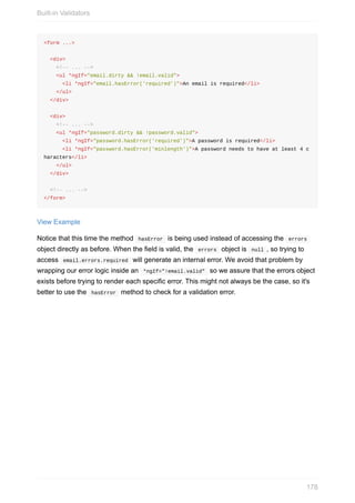 <form	...>
		<div>
				<!--	...	-->
				<ul	*ngIf="email.dirty	&&	!email.valid">
						<li	*ngIf="email.hasError('required')">An	email	is	required</li>
				</ul>
		</div>
		<div>
				<!--	...	-->
				<ul	*ngIf="password.dirty	&&	!password.valid">
						<li	*ngIf="password.hasError('required')">A	password	is	required</li>
						<li	*ngIf="password.hasError('minlength')">A	password	needs	to	have	at	least	4	c
haracters</li>
				</ul>
		</div>
		<!--	...	-->
</form>
View	Example
Notice	that	this	time	the	method		hasError		is	being	used	instead	of	accessing	the		errors	
object	directly	as	before.	When	the	field	is	valid,	the		errors		object	is		null	,	so	trying	to
access		email.errors.required		will	generate	an	internal	error.	We	avoid	that	problem	by
wrapping	our	error	logic	inside	an		*ngIf="!email.valid"		so	we	assure	that	the	errors	object
exists	before	trying	to	render	each	specific	error.	This	might	not	always	be	the	case,	so	it's
better	to	use	the		hasError		method	to	check	for	a	validation	error.
Built-in	Validators
178
 