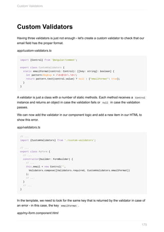 Custom	Validators
Having	three	validators	is	just	not	enough	-	let's	create	a	custom	validator	to	check	that	our
email	field	has	the	proper	format.
app/custom-validators.ts
import	{Control}	from	'@angular/common';
export	class	CustomValidators	{
		static	emailFormat(control:	Control):	[[key:	string]:	boolean]	{
				let	pattern:RegExp	=	/S+@S+.S+/;
				return	pattern.test(control.value)	?	null	:	{"emailFormat":	true};
		}
}
A	validator	is	just	a	class	with	a	number	of	static	methods.	Each	method	receives	a		Control	
instance	and	returns	an	object	in	case	the	validation	fails	or		null		in	case	the	validation
passes.
We	can	now	add	the	validator	in	our	component	logic	and	add	a	new	item	in	our	HTML	to
show	this	error.
app/validators.ts
//	...
import	{CustomValidators}	from	'./custom-validators';
//	...
export	class	MyForm	{
		//	...
		constructor(builder:	FormBuilder)	{
				//	...
				this.email	=	new	Control('',
						Validators.compose([Validators.required,	CustomValidators.emailFormat])
				);
				//	...
		}
		//	...
}
In	the	template,	we	need	to	look	for	the	same	key	that	is	returned	by	the	validator	in	case	of
an	error	-	in	this	case,	the	key		emailFormat	.
app/my-form.component.html
Custom	Validators
179
 