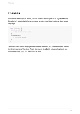 Classes
Classes	are	a	new	feature	in	ES6,	used	to	describe	the	blueprint	of	an	object	and	make
EcmaScript's	prototypical	inheritance	model	function	more	like	a	traditional	class-based
language.
class	Hamburger	{
		constructor()	{
				//	This	is	the	constructor.
		}
		listToppings()	{
				//	This	is	a	method.
		}
}
Traditional	class-based	languages	often	reserve	the	word		this		to	reference	the	current
(runtime)	instance	of	the	class.	This	is	also	true	in	JavaScript,	but	JavaScript	code	can
optionally	supply		this		to	a	method	at	call	time.
Classes
18
 