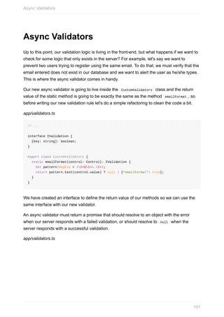 Async	Validators
Up	to	this	point,	our	validation	logic	is	living	in	the	front-end,	but	what	happens	if	we	want	to
check	for	some	logic	that	only	exists	in	the	server?	For	example,	let's	say	we	want	to
prevent	two	users	trying	to	register	using	the	same	email.	To	do	that,	we	must	verify	that	the
email	entered	does	not	exist	in	our	database	and	we	want	to	alert	the	user	as	he/she	types.
This	is	where	the	async	validator	comes	in	handy.
Our	new	async	validator	is	going	to	live	inside	the		CustomValidators		class	and	the	return
value	of	the	static	method	is	going	to	be	exactly	the	same	as	the	method		emailFormat	,	so
before	writing	our	new	validation	rule	let's	do	a	simple	refactoring	to	clean	the	code	a	bit.
app/validators.ts
//	...
interface	IValidation	{
		[key:	string]:	boolean;
}
export	class	CustomValidators	{
		static	emailFormat(control:	Control):	IValidation	{
				let	pattern:RegExp	=	/S+@S+.S+/;
				return	pattern.test(control.value)	?	null	:	{"emailFormat":	true};
		}
}
We	have	created	an	interface	to	define	the	return	value	of	our	methods	so	we	can	use	the
same	interface	with	our	new	validator.
An	async	validator	must	return	a	promise	that	should	resolve	to	an	object	with	the	error
when	our	server	responds	with	a	failed	validation,	or	should	resolve	to		null		when	the
server	responds	with	a	successful	validation.
app/validators.ts
Async	Validators
181
 