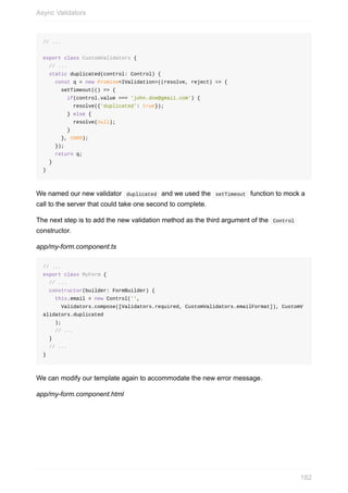 //	...
export	class	CustomValidators	{
		//	...
		static	duplicated(control:	Control)	{
				const	q	=	new	Promise<IValidation>((resolve,	reject)	=>	{
						setTimeout(()	=>	{
								if(control.value	===	'john.doe@gmail.com')	{
										resolve({'duplicated':	true});
								}	else	{
										resolve(null);
								}
						},	1000);
				});
				return	q;
		}
}
We	named	our	new	validator		duplicated		and	we	used	the		setTimeout		function	to	mock	a
call	to	the	server	that	could	take	one	second	to	complete.
The	next	step	is	to	add	the	new	validation	method	as	the	third	argument	of	the		Control	
constructor.
app/my-form.component.ts
//	...
export	class	MyForm	{
		//	...
		constructor(builder:	FormBuilder)	{
				this.email	=	new	Control('',
						Validators.compose([Validators.required,	CustomValidators.emailFormat]),	CustomV
alidators.duplicated
				);
				//	...
		}
		//	...
}
We	can	modify	our	template	again	to	accommodate	the	new	error	message.
app/my-form.component.html
Async	Validators
182
 
