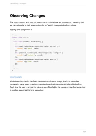 Observing	Changes
The		ControlGroup		and		Control		components	both	behave	as		Observables	,	meaning	that
we	can	subscribe	to	their	streams	in	order	to	"watch"	changes	in	the	form	values.
app/my-form.component.ts
//	...
export	class	MyForm	{
		//	...
		constructor(builder:	FormBuilder)	{
				//	...
				this.email.valueChanges.subscribe((value:	string)	=>	{
						console.log('email',	value);
				});
				this.password.valueChanges.subscribe((value:	string)	=>	{
						console.log('password',	value);
				});
				this.group.valueChanges.subscribe((value:	any)	=>	{
						console.log('form',	value);
				});
		}
		//	...
}
View	Example
While	the	subscriber	for	the	fields	receives	the	values	as	strings,	the	form	subscriber
receives	its	value	as	an	object	representing	the	entire	information	introduced	in	the	form.
Each	time	the	user	changes	the	value	of	any	of	the	fields,	the	corresponding	field	subscriber
is	invoked	as	well	as	the	form	subscriber.
Observing	Changes
184
 
