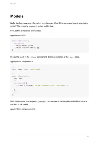 Models
So	far	the	form	only	gets	information	from	the	user.	What	if	there's	a	need	to	edit	an	existing
model?	The	property		[ngModel]		exists	just	for	that.
First,	define	a	model	as	a	new	class.
app/user.model.ts
export	class	User	{
		constructor(
				public	email:	string,
				public	password:	string)	{}
}
In	order	to	use	it	in	the		MyForm		component,	define	an	instance	of	the		User		class.
app/my-form.component.ts
//	...
import	{User}	from	'./user.model';
//	...
export	class	MyForm	{
		user:	User;
		//	...
		constructor()	{
				this.user	=	new	User('joe.satriani@gmail.com',	'secretpass');
				//	...
		}
		//	...
}
With	this	instance,	the	property		[ngModel]		can	be	used	in	the	template	to	bind	the	value	of
the	field	to	the	model.
app/my-form.component.html
Models
185
 