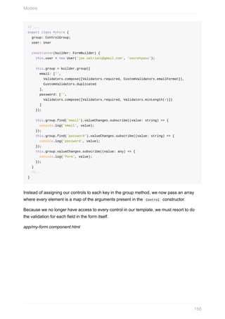 //	...
export	class	MyForm	{
		group:	ControlGroup;
		user:	User
		constructor(builder:	FormBuilder)	{
				this.user	=	new	User('joe.satriani@gmail.com',	'secretpass');
				this.group	=	builder.group({
						email:	['',
								Validators.compose([Validators.required,	CustomValidators.emailFormat]),
								CustomValidators.duplicated
						],
						password:	['',
								Validators.compose([Validators.required,	Validators.minLength(4)])
						]
				});
				this.group.find('email').valueChanges.subscribe((value:	string)	=>	{
						console.log('email',	value);
				});
				this.group.find('password').valueChanges.subscribe((value:	string)	=>	{
						console.log('password',	value);
				});
				this.group.valueChanges.subscribe((value:	any)	=>	{
						console.log('form',	value);
				});
		}
		//...
}
Instead	of	assigning	our	controls	to	each	key	in	the	group	method,	we	now	pass	an	array
where	every	element	is	a	map	of	the	arguments	present	in	the		Control		constructor.
Because	we	no	longer	have	access	to	every	control	in	our	template,	we	must	resort	to	do
the	validation	for	each	field	in	the	form	itself.
app/my-form.component.html
Models
188
 