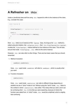A	Refresher	on	 	this	
Inside	a	JavaScript	class	we'll	be	using		this		keyword	to	refer	to	the	instance	of	the	class.
E.g.,	consider	this	case:
class	Toppings	{
		...
		formatToppings()	{	/*	implementation	details	*/	}
		list()	{
				return	this.formatToppings(this.toppings);
		}
}
Here		this		refers	to	an	instance	of	the		Toppings		class.	As	long	as	the		list		method	is
called	using	dot	notation,	like		myToppings.list()	,	then		this.formatToppings(this.toppings)	
invokes	the		formatToppings()		method	defined	on	the	instance	of	the	class.	This	will	also
ensure	that	inside		formatToppings	,		this		refers	to	the	same	instance.
However,		this		can	also	refer	to	other	things.	There	are	two	basic	cases	that	you	should
remember.
1.	 Method	invocation:
		someObject.someMethod();
Here,		this		used	inside		someMethod		will	refer	to		someObject	,	which	is	usually	what
you	want.
2.	 Function	invocation:
		someFunction();
Here,		this		used	inside		someFunction		can	refer	to	different	things	depending	on
whether	we	are	in	"strict"	mode	or	not.	Without	using	the	"strict"	mode,		this		refers	to
the	context	in	which		someFunction()		was	called.	This	rarely	what	you	want,	and	it	can
be	confusing	when		this		is	not	what	you	were	expecting,	because	of	where	the
function	was	called	from.	In	"strict"	mode,		this		would	be	undefined,	which	is	slightly
less	confusing.
Refresher	on	'this'
19
 