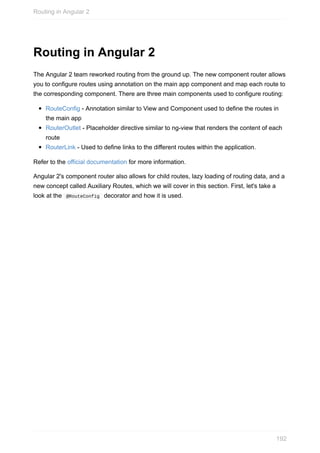 Routing	in	Angular	2
The	Angular	2	team	reworked	routing	from	the	ground	up.	The	new	component	router	allows
you	to	configure	routes	using	annotation	on	the	main	app	component	and	map	each	route	to
the	corresponding	component.	There	are	three	main	components	used	to	configure	routing:
RouteConfig	-	Annotation	similar	to	View	and	Component	used	to	define	the	routes	in
the	main	app
RouterOutlet	-	Placeholder	directive	similar	to	ng-view	that	renders	the	content	of	each
route
RouterLink	-	Used	to	define	links	to	the	different	routes	within	the	application.
Refer	to	the	official	documentation	for	more	information.
Angular	2's	component	router	also	allows	for	child	routes,	lazy	loading	of	routing	data,	and	a
new	concept	called	Auxiliary	Routes,	which	we	will	cover	in	this	section.	First,	let's	take	a
look	at	the		@RouteConfig		decorator	and	how	it	is	used.
Routing	in	Angular	2
192
 