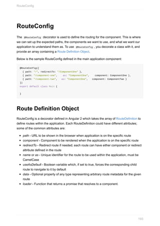 RouteConfig
The		@RouteConfig		decorator	is	used	to	define	the	routing	for	the	component.	This	is	where
we	can	set	up	the	expected	paths,	the	components	we	want	to	use,	and	what	we	want	our
application	to	understand	them	as.	To	use		@RouteConfig	,	you	decorate	a	class	with	it,	and
provide	an	array	containing	a	Route	Definition	Object.
Below	is	the	sample	RouteConfig	defined	in	the	main	application	component:
@RouteConfig([
		{	path:	"/",	redirectTo:	"/ComponentOne"	},
		{	path:	"/component-one",				as:	"ComponentOne",				component:	ComponentOne	},
		{	path:	"/component-two",			as:	"ComponentOne",			component:	ComponentTwo	}
])
export	default	class	Main	{
}
Route	Definition	Object
RouteConfig	is	a	decorator	defined	in	Angular	2	which	takes	the	array	of	RouteDefinition	to
define	routes	within	the	application.	Each	RouteDefinition	could	have	different	attributes;
some	of	the	common	attributes	are:
path	-	URL	to	be	shown	in	the	browser	when	application	is	on	the	specific	route
component	-	Component	to	be	rendered	when	the	application	is	on	the	specific	route
redirectTo	-	Redirect	route	if	needed;	each	route	can	have	either	component	or	redirect
attribute	defined	in	the	route
name	or	as	-	Unique	identifier	for	the	route	to	be	used	within	the	application,	must	be
CamelCase
useAsDefault	-	Boolean	variable	which,	if	set	to	true,	forces	the	corresponding	child
route	to	navigate	to	it	by	default
data	-	Optional	property	of	any	type	representing	arbitrary	route	metadata	for	the	given
route
loader	-	Function	that	returns	a	promise	that	resolves	to	a	component.
RouteConfig
193
 
