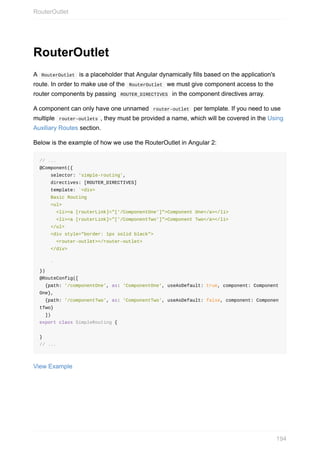 RouterOutlet
A		RouterOutlet		is	a	placeholder	that	Angular	dynamically	fills	based	on	the	application's
route.	In	order	to	make	use	of	the		RouterOutlet		we	must	give	component	access	to	the
router	components	by	passing		ROUTER_DIRECTIVES		in	the	component	directives	array.
A	component	can	only	have	one	unnamed		router-outlet		per	template.	If	you	need	to	use
multiple		router-outlets	,	they	must	be	provided	a	name,	which	will	be	covered	in	the	Using
Auxiliary	Routes	section.
Below	is	the	example	of	how	we	use	the	RouterOutlet	in	Angular	2:
//	...
@Component({
				selector:	'simple-routing',
				directives:	[ROUTER_DIRECTIVES]
				template:	`<div>
				Basic	Routing
				<ul>
						<li><a	[routerLink]="['/ComponentOne']">Component	One</a></li>
						<li><a	[routerLink]="['/ComponentTwo']">Component	Two</a></li>
				</ul>
				<div	style="border:	1px	solid	black">
						<router-outlet></router-outlet>
				</div>
				`
})
@RouteConfig([
		{path:	'/componentOne',	as:	'ComponentOne',	useAsDefault:	true,	component:	Component
One},
		{path:	'/componentTwo',	as:	'ComponentTwo',	useAsDefault:	false,	component:	Componen
tTwo}
		])
export	class	SimpleRouting	{
}
//	...
View	Example
RouterOutlet
194
 