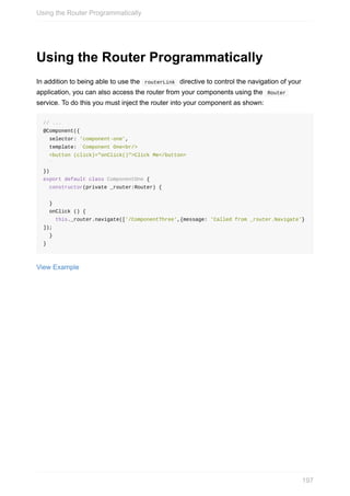 Using	the	Router	Programmatically
In	addition	to	being	able	to	use	the		routerLink		directive	to	control	the	navigation	of	your
application,	you	can	also	access	the	router	from	your	components	using	the		Router	
service.	To	do	this	you	must	inject	the	router	into	your	component	as	shown:
//	...
@Component({
		selector:	'component-one',
		template:	`Component	One<br/>
		<button	(click)="onClick()">Click	Me</button>
		`
})
export	default	class	ComponentOne	{	
		constructor(private	_router:Router)	{	
		}
		onClick	()	{
				this._router.navigate(['/ComponentThree',{message:	'Called	from	_router.Navigate'}
]);
		}
}
View	Example
Using	the	Router	Programmatically
197
 