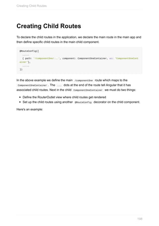 Creating	Child	Routes
To	declare	the	child	routes	in	the	application,	we	declare	the	main	route	in	the	main	app	and
then	define	specific	child	routes	in	the	main	child	component.
@RouteConfig([
		.....
		{	path:	'/componentOne/...',	component:	ComponentOneContainer,	as:	'ComponentOneCont
ainer'},
		.....		
])
In	the	above	example	we	define	the	main		/componentOne		route	which	maps	to	the
	ComponentOneContainer	.	The		...		dots	at	the	end	of	the	route	tell	Angular	that	it	has
associated	child	routes.	Next	in	the	child		ComponentOneContainer		we	must	do	two	things:
Define	the	RouterOutlet	view	where	child	routes	get	rendered
Set	up	the	child	routes	using	another		@RouteConfig		decorator	on	the	child	component.
Here's	an	example:
Creating	Child	Routes
198
 