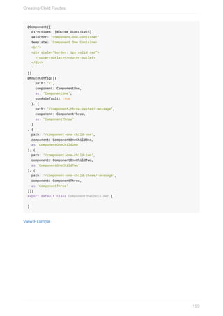 @Component({
		directives:	[ROUTER_DIRECTIVES]
		selector:	'component-one-container',
		template:	`Component	One	Container
		<br/>
		<div	style="border:	1px	solid	red">
				<router-outlet></router-outlet>
		</div>
		`
})
@RouteConfig([{
				path:	'/',
				component:	ComponentOne,
				as:	'ComponentOne',
				useAsDefault:	true
		},	{
				path:	'/component-three-nested/:message',
				component:	ComponentThree,
				as:	'ComponentThree'
		}
,	{
		path:	'/component-one-child-one',
		component:	ComponentOneChildOne,
		as	'ComponentOneChildOne'
},	{
		path:	'/component-one-child-two',
		component:	ComponentOneChildTwo,
		as	'ComponentOneChildTwo'
},	{
		path:	'/component-one-child-three/:message',
		component:	ComponentThree,
		as	'ComponentThree'
}])
export	default	class	ComponentOneContainer	{
}
View	Example
Creating	Child	Routes
199
 
