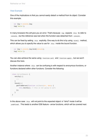 View	Example
One	of	the	implications	is	that	you	cannot	easily	detach	a	method	from	its	object.	Consider
this	example:
		var	log	=	console.log;
		log('Hello');
In	many	browsers	this	will	give	you	an	error.	That's	because		log		expects		this		to	refer	to
	console	,	but	the	reference	was	lost	when	the	function	was	detached	from		console	.
This	can	be	fixed	by	setting		this		explicitly.	One	way	to	do	this	is	by	using		bind()		method,
which	allows	you	to	specify	the	value	to	use	for		this		inside	the	bound	function.
		var	log	=	console.log.bind(console);
		log('Hello');
You	can	also	achieve	the	same	using		Function.call		and		Function.apply	,	but	we	won't
discuss	this	here.
Another	instance	where		this		can	be	confusing	is	with	respect	to	anonymous	functions,	or
functions	declared	within	other	functions.	Consider	the	following:
class	ServerRequest	{
			notify()	{
					...
			}
			fetch()	{
					getFromServer(function	callback(err,	data)	{
								this.notify();	//	this	is	not	going	to	work
					});
			}
}
In	the	above	case		this		will	not	point	to	the	expected	object:	in	"strict"	mode	it	will	be
	undefined	.	This	leads	to	another	ES6	feature	-	arrow	functions,	which	will	be	covered	next.
Refresher	on	'this'
20
 