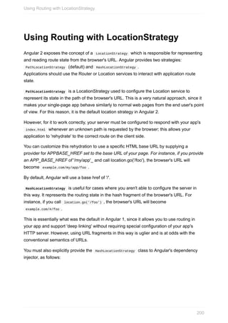 Using	Routing	with	LocationStrategy
Angular	2	exposes	the	concept	of	a		LocationStrategy		which	is	responsible	for	representing
and	reading	route	state	from	the	browser's	URL.	Angular	provides	two	strategies:
	PathLocationStrategy		(default)	and		HashLocationStrategy	.
Applications	should	use	the	Router	or	Location	services	to	interact	with	application	route
state.
	PathLocationStrategy		is	a	LocationStrategy	used	to	configure	the	Location	service	to
represent	its	state	in	the	path	of	the	browser's	URL.	This	is	a	very	natural	approach,	since	it
makes	your	single-page	app	behave	similarly	to	normal	web	pages	from	the	end	user's	point
of	view.	For	this	reason,	it	is	the	default	location	strategy	in	Angular	2.
However,	for	it	to	work	correctly,	your	server	must	be	configured	to	respond	with	your	app's
	index.html		whenever	an	unknown	path	is	requested	by	the	browser;	this	allows	your
application	to	'rehydrate'	to	the	correct	route	on	the	client	side.
You	can	customize	this	rehydration	to	use	a	specific	HTML	base	URL	by	supplying	a
provider	for	APPBASE_HREF	set	to	the	base	URL	of	your	page.	For	instance,	if	you	provide
an	APP_BASE_HREF	of	'/my/app'_	and	call	location.go('/foo'),	the	browser's	URL	will
become		example.com/my/app/foo	.
By	default,	Angular	will	use	a	base	href	of	'/'.
	HashLocationStrategy		is	useful	for	cases	where	you	aren't	able	to	configure	the	server	in
this	way.	It	represents	the	routing	state	in	the	hash	fragment	of	the	browser's	URL.	For
instance,	if	you	call		location.go('/foo')	,	the	browser's	URL	will	become
	example.com/#/foo	.
This	is	essentially	what	was	the	default	in	Angular	1,	since	it	allows	you	to	use	routing	in
your	app	and	support	'deep	linking'	without	requiring	special	configuration	of	your	app's
HTTP	server.	However,	using	URL	fragments	in	this	way	is	uglier	and	is	at	odds	with	the
conventional	semantics	of	URLs.
You	must	also	explicitly	provide	the		HashLocationStrategy		class	to	Angular's	dependency
injector,	as	follows:
Using	Routing	with	LocationStrategy
200
 
