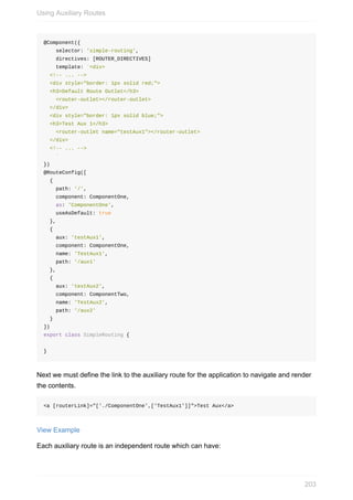 @Component({
				selector:	'simple-routing',
				directives:	[ROUTER_DIRECTIVES]
				template:	`<div>
		<!--	...	-->
		<div	style="border:	1px	solid	red;">
		<h3>Default	Route	Outlet</h3>
				<router-outlet></router-outlet>
		</div>
		<div	style="border:	1px	solid	blue;">
		<h3>Test	Aux	1</h3>
				<router-outlet	name="testAux1"></router-outlet>
		</div>
		<!--	...	-->
				`
})
@RouteConfig([
		{
				path:	'/',
				component:	ComponentOne,
				as:	'ComponentOne',
				useAsDefault:	true
		},
		{
				aux:	'testAux1',
				component:	ComponentOne,
				name:	'TestAux1',
				path:	'/aux1'
		},
		{
				aux:	'testAux2',
				component:	ComponentTwo,
				name:	'TestAux2',
				path:	'/aux2'
		}
])
export	class	SimpleRouting	{
}
Next	we	must	define	the	link	to	the	auxiliary	route	for	the	application	to	navigate	and	render
the	contents.
<a	[routerLink]="['./ComponentOne',['TestAux1']]">Test	Aux</a>
View	Example
Each	auxiliary	route	is	an	independent	route	which	can	have:
Using	Auxiliary	Routes
203
 
