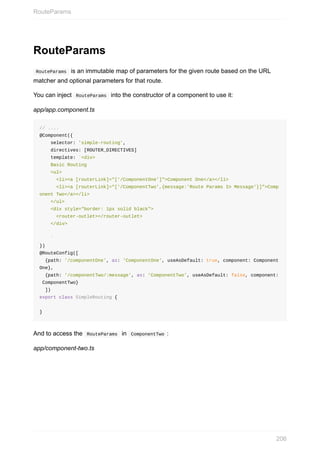 RouteParams
	RouteParams		is	an	immutable	map	of	parameters	for	the	given	route	based	on	the	URL
matcher	and	optional	parameters	for	that	route.
You	can	inject		RouteParams		into	the	constructor	of	a	component	to	use	it:
app/app.component.ts
//	....
@Component({
				selector:	'simple-routing',
				directives:	[ROUTER_DIRECTIVES]
				template:	`<div>
				Basic	Routing
				<ul>
						<li><a	[routerLink]="['/ComponentOne']">Component	One</a></li>
						<li><a	[routerLink]="['/ComponentTwo',{message:'Route	Params	In	Message'}]">Comp
onent	Two</a></li>
				</ul>
				<div	style="border:	1px	solid	black">
						<router-outlet></router-outlet>
				</div>
				`
})
@RouteConfig([
		{path:	'/componentOne',	as:	'ComponentOne',	useAsDefault:	true,	component:	Component
One},
		{path:	'/componentTwo/:message',	as:	'ComponentTwo',	useAsDefault:	false,	component:
	ComponentTwo}
		])
export	class	SimpleRouting	{
}
And	to	access	the		RouteParams		in		ComponentTwo	:
app/component-two.ts
RouteParams
206
 