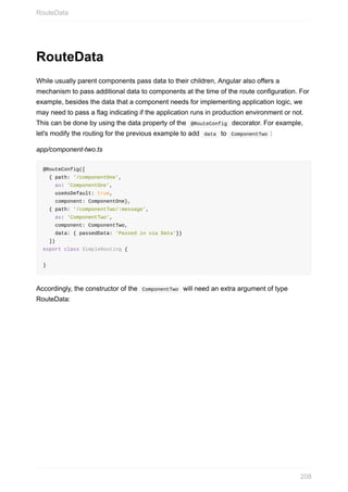 RouteData
While	usually	parent	components	pass	data	to	their	children,	Angular	also	offers	a
mechanism	to	pass	additional	data	to	components	at	the	time	of	the	route	configuration.	For
example,	besides	the	data	that	a	component	needs	for	implementing	application	logic,	we
may	need	to	pass	a	flag	indicating	if	the	application	runs	in	production	environment	or	not.
This	can	be	done	by	using	the	data	property	of	the		@RouteConfig		decorator.	For	example,
let's	modify	the	routing	for	the	previous	example	to	add		data		to		ComponentTwo	:
app/component-two.ts
@RouteConfig([
		{	path:	'/componentOne',	
				as:	'ComponentOne',	
				useAsDefault:	true,	
				component:	ComponentOne},
		{	path:	'/componentTwo/:message',
				as:	'ComponentTwo',	
				component:	ComponentTwo,	
				data:	{	passedData:	'Passed	in	via	Data'}}
		])
export	class	SimpleRouting	{
}
Accordingly,	the	constructor	of	the		ComponentTwo		will	need	an	extra	argument	of	type
RouteData:
RouteData
208
 