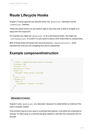 Route	Lifecycle	Hooks
Angular	2	routing	supports	two	lifecycle	hooks:	the		@CanActivate		decorator	and	the
	CanDeactivate		interface.
These	are	places	where	you	can	perform	logic	to	see	if	the	user	is	able	to	navigate	to	or
away	from	the	component.
For	example	you	might	use		@CanActivate		to	do	a	permissions	check.	You	might	use
	routerCanDeactivate		to	confirm	if	a	user	wants	to	leave	a	form	where	there	is	unsaved	data.
Both	of	these	hooks	will	receive	the	next	and	previous		componentInstruction	,	which
represent	the	route	you	are	navigating	from	and	to	respectively.
Example	componentInstruction
{
		"urlPath":	"componentTwo/Route	Params	In	Message",
		"urlParams":	[],
		"terminal":	true,
		"specificity":	10099,
		"params":	{
				"message":	"Route	Params	In	Message"
		},
		"reuse":	false,
		"routeData":	{
				"data":	{
						"passedData":	"Passed	in	via	Data"
				}
		}
}
	@CanActivate	
Angular	2	uses		@CanActivate		as	a	decorator,	because	it	is	called	before	an	instance	if	the
class	is	actually	created.
If	the	function	returns	a	true	value	or	a	promise	that	resolves,	it	will	allow	the	component	to
activate.	If	a	false	value	or	a	promise	that	gets	rejected	is	returned,	the	component	will	not
activate.
Route	Lifecycle	Hooks
210
 