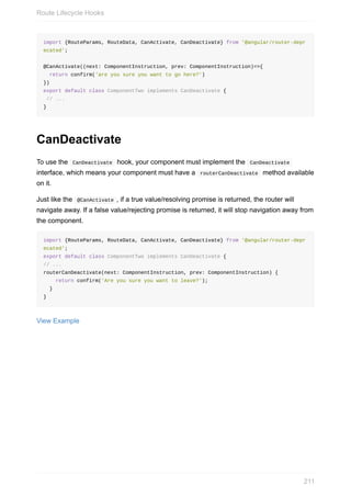 import	{RouteParams,	RouteData,	CanActivate,	CanDeactivate}	from	'@angular/router-depr
ecated';
@CanActivate((next:	ComponentInstruction,	prev:	ComponentInstruction)=>{
		return	confirm('are	you	sure	you	want	to	go	here?')
})
export	default	class	ComponentTwo	implements	CanDeactivate	{
	//	...
}
CanDeactivate
To	use	the		CanDeactivate		hook,	your	component	must	implement	the		CanDeactivate	
interface,	which	means	your	component	must	have	a		routerCanDeactivate		method	available
on	it.
Just	like	the		@CanActivate	,	if	a	true	value/resolving	promise	is	returned,	the	router	will
navigate	away.	If	a	false	value/rejecting	promise	is	returned,	it	will	stop	navigation	away	from
the	component.
import	{RouteParams,	RouteData,	CanActivate,	CanDeactivate}	from	'@angular/router-depr
ecated';
export	default	class	ComponentTwo	implements	CanDeactivate	{
//	...
routerCanDeactivate(next:	ComponentInstruction,	prev:	ComponentInstruction)	{
				return	confirm('Are	you	sure	you	want	to	leave?');
		}
}
View	Example
Route	Lifecycle	Hooks
211
 