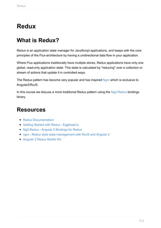 Redux
What	is	Redux?
Redux	is	an	application	state	manager	for	JavaScript	applications,	and	keeps	with	the	core
principles	of	the	Flux-architecture	by	having	a	unidirectional	data	flow	in	your	application.
Where	Flux	applications	traditionally	have	multiple	stores,	Redux	applications	have	only	one
global,	read-only	application	state.	This	state	is	calculated	by	"reducing"	over	a	collection	or
stream	of	actions	that	update	it	in	controlled	ways.
The	Redux	pattern	has	become	very	popular	and	has	inspired	Ngrx	which	is	exclusive	to
Angular2/RxJS.
In	this	course	we	discuss	a	more	traditional	Redux	pattern	using	the	Ng2-Redux	bindings
library.
Resources
Redux	Documentation
Getting	Started	with	Redux	-	Egghead.io
Ng2-Redux	-	Angular	2	Bindings	for	Redux
ngrx	-	Redux	style	state	management	with	RxJS	and	Angular	2
Angular	2	Redux	Starter	Kit
Redux
212
 