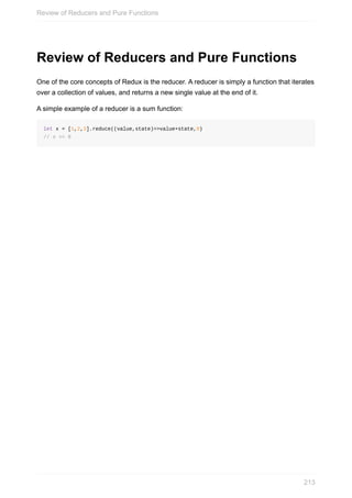 Review	of	Reducers	and	Pure	Functions
One	of	the	core	concepts	of	Redux	is	the	reducer.	A	reducer	is	simply	a	function	that	iterates
over	a	collection	of	values,	and	returns	a	new	single	value	at	the	end	of	it.
A	simple	example	of	a	reducer	is	a	sum	function:
let	x	=	[1,2,3].reduce((value,state)=>value+state,0)
//	x	==	6
Review	of	Reducers	and	Pure	Functions
213
 