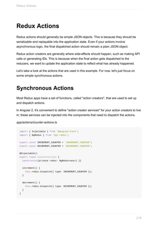 Redux	Actions
Redux	actions	should	generally	be	simple	JSON	objects.	This	is	because	they	should	be
serializable	and	replayable	into	the	application	state.	Even	if	your	actions	involve
asynchronous	logic,	the	final	dispatched	action	should	remain	a	plain	JSON	object.
Redux	action	creators	are	generally	where	side-effects	should	happen,	such	as	making	API
calls	or	generating	IDs.	This	is	because	when	the	final	action	gets	dispatched	to	the
reducers,	we	want	to	update	the	application	state	to	reflect	what	has	already	happened.
Let's	take	a	look	at	the	actions	that	are	used	in	this	example.	For	now,	let's	just	focus	on
some	simple	synchronous	actions.
Synchronous	Actions
Most	Redux	apps	have	a	set	of	functions,	called	"action	creators",	that	are	used	to	set	up
and	dispatch	actions.
In	Angular	2,	it's	convenient	to	define	"action	creator	services"	for	your	action	creators	to	live
in;	these	services	can	be	injected	into	the	components	that	need	to	dispatch	the	actions.
app/actions/counter-actions.ts
import	{	Injectable	}	from	'@angular/core';
import	{	NgRedux	}	from	'ng2-redux';
export	const	INCREMENT_COUNTER	=	'INCREMENT_COUNTER';
export	const	DECREMENT_COUNTER	=	'DECREMENT_COUNTER';
@Injectable()
export	class	CounterActions	{
		constructor(private	redux:	NgRedux<any>)	{}
		increment()	{
				this.redux.dispatch({	type:	INCREMENT_COUNTER	});
		}
		decrement()	{
				this.redux.dispatch({	type:	DECREMENT_COUNTER	});
		}
}
Redux	Actions
216
 