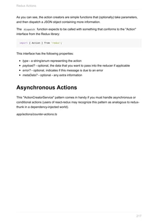 As	you	can	see,	the	action	creators	are	simple	functions	that	(optionally)	take	parameters,
and	then	dispatch	a	JSON	object	containing	more	information.
The		dispatch		function	expects	to	be	called	with	something	that	conforms	to	the	"Action"
interface	from	the	Redux	library:
import	{	Action	}	from	'redux';
This	interface	has	the	following	properties:
type	-	a	string/enum	representing	the	action
payload?	-	optional,	the	data	that	you	want	to	pass	into	the	reducer	if	applicable
error?	-	optional,	indicates	if	this	message	is	due	to	an	error
metaData?	-	optional	-	any	extra	information
Asynchronous	Actions
This	"ActionCreatorService"	pattern	comes	in	handy	if	you	must	handle	asynchronous	or
conditional	actions	(users	of	react-redux	may	recognize	this	pattern	as	analogous	to	redux-
thunk	in	a	dependency-injected	world).
app/actions/counter-actions.ts
Redux	Actions
217
 