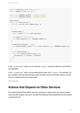 import	{	Injectable	}	from	'@angular/core';
import	{	NgRedux	}	from	'ng2-redux';
export	const	INCREMENT_COUNTER	=	'INCREMENT_COUNTER';
export	const	DECREMENT_COUNTER	=	'DECREMENT_COUNTER';
@Injectable()
export	class	CounterActions	{
		constructor(private	redux:	NgRedux<any>)	{}
		//	...
		incrementIfOdd()	{
				const	{	counter	}	=	this.redux.getState();
				if	(counter	%	2	===	0)	return;
				this.redux.dispatch({	type:	INCREMENT_COUNTER	});
		}
		incrementAsync(timeInMs	=	1000)	{
				this.delay(timeInMs).then(()	=>	this.redux.dispatch({	type:	INCREMENT_COUNTER	}));
		}
		private	delay(timeInMs)	{
				return	new	Promise((resolve,reject)	=>	{
						setTimeout(()	=>	resolve()	,	timeInMs);
				});
		}
}
In	the		incrementIfOdd		action,	we	are	using	the		getState		function	to	get	the	current	state	of
the	application.
In	the		incrementAsync		action,	we	are	delaying	the	actual	call	to		dispatch	.	For	example,	we
have	created	a	Promise	that	will	resolve	after	the	delay.	Once	the	Promise	resolves,	we	can
then	do	a	dispatch	with	the	increase	action.
View	Example
Actions	that	Depend	on	Other	Services
The	ActionCreatorService	pattern	becomes	necessary	in	cases	where	your	action	creators
must	use	other	Angular	2	services.	Consider	the	following	ActionCreatorService	that	handles
a	remote	API	call:
Redux	Actions
218
 