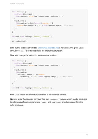 class	Toppings	{
		constructor(toppings)	{
				this.toppings	=	Array.isArray(toppings)	?	toppings	:	[];
		}
		outputList()	{
				this.toppings.forEach(function(topping,	i)	{
						console.log(topping,	i	+	'/'	+	this.toppings.length);		//	no	this
				})
		}
}
var	ctrl	=	new	Toppings(['cheese',	'lettuce']);
ctrl.outputList();
Let's	try	this	code	on	ES6	Fiddle	(http://www.es6fiddle.net/).	As	we	see,	this	gives	us	an
error,	since		this		is	undefined	inside	the	anonymous	function.
Now,	let's	change	the	method	to	use	the	arrow	function:
class	Toppings	{
		constructor(toppings)	{
				this.toppings	=	Array.isArray(toppings)	?	toppings	:	[];
		}
		outputList()	{
				this.toppings
						.forEach((topping,	i)	=>	console
								.log(topping,	i	+	'/'	+	this.toppings.length);		//	`this`	works!	
				)
		}
}
var	ctrl	=	new	Toppings(['cheese',	'lettuce']);
Here		this		inside	the	arrow	function	refers	to	the	instance	variable.
Warning	arrow	functions	do	not	have	their	own		arguments		variable,	which	can	be	confusing
to	veteran	JavaScript	programmers.		super	,	and		new.target		are	also	scoped	from	the
outer	enclosure.
Arrow	Functions
22
 