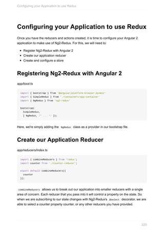Configuring	your	Application	to	use	Redux
Once	you	have	the	reducers	and	actions	created,	it	is	time	to	configure	your	Angular	2
application	to	make	use	of	Ng2-Redux.	For	this,	we	will	need	to:
Register	Ng2-Redux	with	Angular	2
Create	our	application	reducer
Create	and	configure	a	store
Registering	Ng2-Redux	with	Angular	2
app/boot.ts
import	{	bootstrap	}	from	'@angular/platform-browser-dynmic'
import	{	SimpleRedux	}	from	'./containers/app-container'
import	{	NgRedux	}	from	'ng2-redux'
bootstrap(
		SimpleRedux,
		[	NgRedux,	/*	...	*/	]);
Here,	we're	simply	adding	the		NgRedux		class	as	a	provider	in	our	bootstrap	file.
Create	our	Application	Reducer
app/reducers/index.ts
import	{	combineReducers	}	from	'redux';
import	counter	from	'./counter-reducer';
export	default	combineReducers({
		counter
});
	combineReducers		allows	us	to	break	out	our	application	into	smaller	reducers	with	a	single
area	of	concern.	Each	reducer	that	you	pass	into	it	will	control	a	property	on	the	state.	So
when	we	are	subscribing	to	our	state	changes	with	Ng2-Redux's		@select		decorator,	we	are
able	to	select	a	counter	property	counter,	or	any	other	reducers	you	have	provided.
Configuring	your	Application	to	use	Redux
220
 