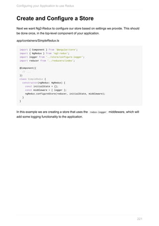 Create	and	Configure	a	Store
Next	we	want	Ng2-Redux	to	configure	our	store	based	on	settings	we	provide.	This	should
be	done	once,	in	the	top-level	component	of	your	application.
app/containers/SimpleRedux.ts
import	{	Component	}	from	'@angular/core';
import	{	NgRedux	}	from	'ng2-redux';
import	logger	from	'../store/configure-logger';
import	reducer	from	'../reducers/index';
@Component({
		//	...
})
class	SimpleRedux	{
		constructor(ngRedux:	NgRedux)	{
				const	initialState	=	{};
				const	middleware	=	[	logger	];
				ngRedux.configureStore(reducer,	initialState,	middleware);
		}
}
In	this	example	we	are	creating	a	store	that	uses	the		redux-logger		middleware,	which	will
add	some	logging	functionality	to	the	application.
Configuring	your	Application	to	use	Redux
221
 