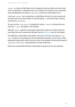 @select		is	a	feature	of	Ng2-Redux	which	is	designed	to	help	you	attach	your	store's	state
to	your	components	in	a	declarative	way.	You	can	attach	it	to	a	property	of	your	component
class	and	Ng2-Redux	will	create	an		Observable		and	bind	it	to	that	property	for	you.
In	this	case,		@select		has	no	parameters,	so	Ng2-Redux	will	look	for	a	store	property	with
the	same	name	as	the	class	variable.	It	omits	the	trailing		$		since	that's	simply	a	naming
convention	for		Observables	.
So	now,	any	time		store.counter		is	updated	by	a	reducer,		counter$		will	receive	the	new
value	and		|	async		will	update	it	in	the	template.
Note	that		@select		supports	a	wide	range	of	arguments	to	allow	you	to	select	portions	of
your	Redux	store	with	a	great	deal	of	flexibility.	See	the	Ng2-Redux	docs	for	more	details.
The	Ng2-Redux	"select	pattern"	style	differs	a	bit	from	the	"connect"	style	used	by		react-
redux	;	however	by	using	Angular	2's	DI	and	TypeScript's	decorators,	we	can	have	a	nicely
declarative	binding	where	most	of	the	work	is	done	in	the	template.	We	also	get	the	power	of
	Observables		and		OnPush		change	detection	for	better	performance.
Either	way,	we	still	benefit	the	Redux	fundamentals	of	reducers	and	one-way	data-flow.
Using	Redux	with	Components
223
 