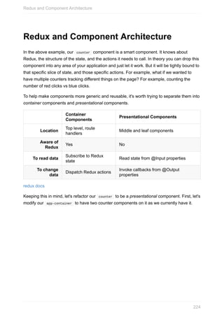 Redux	and	Component	Architecture
In	the	above	example,	our		counter		component	is	a	smart	component.	It	knows	about
Redux,	the	structure	of	the	state,	and	the	actions	it	needs	to	call.	In	theory	you	can	drop	this
component	into	any	area	of	your	application	and	just	let	it	work.	But	it	will	be	tightly	bound	to
that	specific	slice	of	state,	and	those	specific	actions.	For	example,	what	if	we	wanted	to
have	multiple	counters	tracking	different	things	on	the	page?	For	example,	counting	the
number	of	red	clicks	vs	blue	clicks.
To	help	make	components	more	generic	and	reusable,	it's	worth	trying	to	separate	them	into
container	components	and	presentational	components.
Container
Components
Presentational	Components
Location
Top	level,	route
handlers
Middle	and	leaf	components
Aware	of
Redux
Yes No
To	read	data
Subscribe	to	Redux
state
Read	state	from	@Input	properties
To	change
data
Dispatch	Redux	actions
Invoke	callbacks	from	@Output
properties
redux	docs
Keeping	this	in	mind,	let's	refactor	our		counter		to	be	a	presentational	component.	First,	let's
modify	our		app-container		to	have	two	counter	components	on	it	as	we	currently	have	it.
Redux	and	Component	Architecture
224
 