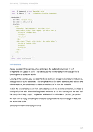 import	{	Component	}	from	'@angular/core';
import	{	Counter	}	from	'../components/counter-component';
@Component({
		selector:	'simple-redux',
		directives:	[	Counter	]
		template:	`
				<div>
						<h1>Redux:	Two	components,	one	state.</h1>
						<div	style="float:	left;	border:	1px	solid	red;">
								<h2>Click	Counter</h2>
								<counter>
								</counter>
						</div>
						<div	style="float:	left;	border:	1px	solid	blue;">
								<h2>Curse	Counter</h2>
								<counter>
								</counter>
						</div>
				</div>
		`
})
export	class	SimpleRedux	{}
View	Example
As	you	can	see	in	the	example,	when	clicking	on	the	buttons	the	numbers	in	both
components	will	update	in	sync.	This	is	because	the	counter	component	is	coupled	to	a
specific	piece	of	state	and	action.
Looking	at	the	example,	you	can	see	that	there	is	already	an	app/reducers/curse-reducer.ts,
and	app/actions-curse-actions.ts.	They	are	pretty	much	the	same	as	the	counter	actions	and
counter	reducer,	we	just	wanted	to	create	a	new	reducer	to	hold	the	state	of	it.
To	turn	the	counter	component	from	a	smart	component	into	a	dumb	component,	we	need	to
change	it	to	have	data	and	callbacks	passed	down	into	it.	For	this,	we	will	pass	the	data	into
the	component	using		@Input		properties,	and	the	action	callbacks	as		@Output		properties.
We	now	have	a	nicely-reusable	presentational	component	with	no	knowledge	of	Redux	or
our	application	state.
app/components/counter-component.ts
Redux	and	Component	Architecture
225
 