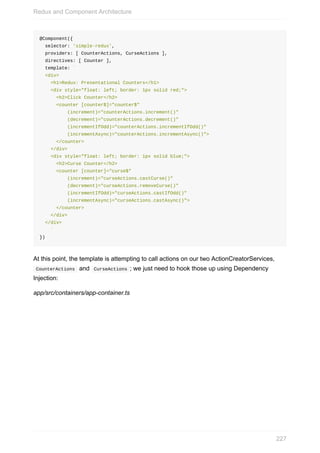@Component({
		selector:	'simple-redux',
		providers:	[	CounterActions,	CurseActions	],
		directives:	[	Counter	],
		template:	`
		<div>
				<h1>Redux:	Presentational	Counters</h1>
				<div	style="float:	left;	border:	1px	solid	red;">
						<h2>Click	Counter</h2>
						<counter	[counter$]="counter$"
										(increment)="counterActions.increment()"
										(decrement)="counterActions.decrement()"
										(incrementIfOdd)="counterActions.incrementIfOdd()"
										(incrementAsync)="counterActions.incrementAsync()">
						</counter>
				</div>
				<div	style="float:	left;	border:	1px	solid	blue;">
						<h2>Curse	Counter</h2>
						<counter	[counter]="curse$"
										(increment)="curseActions.castCurse()"
										(decrement)="curseActions.removeCurse()"
										(incrementIfOdd)="curseActions.castIfOdd()"
										(incrementAsync)="curseActions.castAsync()">
						</counter>
				</div>
		</div>
				`
})
At	this	point,	the	template	is	attempting	to	call	actions	on	our	two	ActionCreatorServices,
	CounterActions		and		CurseActions	;	we	just	need	to	hook	those	up	using	Dependency
Injection:
app/src/containers/app-container.ts
Redux	and	Component	Architecture
227
 
