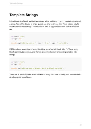 Template	Strings
In	traditional	JavaScript,	text	that	is	enclosed	within	matching		"		or		'		marks	is	considered
a	string.	Text	within	double	or	single	quotes	can	only	be	on	one	line.	There	was	no	way	to
insert	data	into	these	strings.	This	resulted	in	a	lot	of	ugly	concatenation	code	that	looked
like:
var	name	=	'Sam';
var	age	=	42;
console.log('hello	my	name	is	'	+	name	+	'	I	am	'	+	age	+	'	years	old');
ES6	introduces	a	new	type	of	string	literal	that	is	marked	with	back	ticks	(`).	These	string
literals	can	include	newlines,	and	there	is	a	new	mechanism	for	inserting	variables	into
strings:
var	name	=	'Sam';
var	age	=	42;
console.log(`hello	my	name	is	${name},	and	I	am	${age}	years	old`);
There	are	all	sorts	of	places	where	this	kind	of	string	can	come	in	handy,	and	front-end	web
development	is	one	of	them.
Template	Strings
23
 