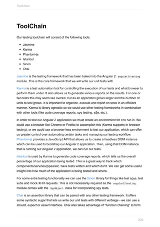 ToolChain
Our	testing	toolchain	will	consist	of	the	following	tools:
Jasmine
Karma
Phantom-js
Istanbul
Sinon
Chai
Jasmine	is	the	testing	framework	that	has	been	baked	into	the	Angular	2		angular2/testing	
module.	This	is	the	core	framework	that	we	will	write	our	unit	tests	with.
Karma	is	a	test	automation	tool	for	controlling	the	execution	of	our	tests	and	what	browser	to
perform	them	under.	It	also	allows	us	to	generate	various	reports	on	the	results.	For	one	or
two	tests	this	may	seem	like	overkill,	but	as	an	application	grows	larger	and	the	number	of
units	to	test	grows,	it	is	important	to	organize,	execute	and	report	on	tests	in	an	efficient
manner.	Karma	is	library	agnostic	so	we	could	use	other	testing	frameworks	in	combination
with	other	tools	(like	code	coverage	reports,	spy	testing,	e2e,	etc.).
In	order	to	test	our	Angular	2	application	we	must	create	an	environment	for	it	to	run	in.	We
could	use	a	browser	like	Chrome	or	Firefox	to	accomplish	this	(Karma	supports	in-browser
testing),	or	we	could	use	a	browser-less	environment	to	test	our	application,	which	can	offer
us	greater	control	over	automating	certain	tasks	and	managing	our	testing	workflow.
Phantom-js	provides	a	JavaScript	API	that	allows	us	to	create	a	headless	DOM	instance
which	can	be	used	to	bootstrap	our	Angular	2	application.	Then,	using	that	DOM	instance
that	is	running	our	Angular	2	application,	we	can	run	our	tests.
Istanbul	is	used	by	Karma	to	generate	code	coverage	reports,	which	tells	us	the	overall
percentage	of	our	application	being	tested.	This	is	a	great	way	to	track	which
components/services/pipes/etc.	have	tests	written	and	which	don't.	We	can	get	some	useful
insight	into	how	much	of	the	application	is	being	tested	and	where.
For	some	extra	testing	functionality	we	can	use	the	Sinon	library	for	things	like	test	spys,	test
subs	and	mock	XHR	requests.	This	is	not	necessarily	required	as	the		angular2/testing	
module	comes	with	the		SpyObject		class	for	incorporating	spy	tests.
Chai	is	an	assertion	library	that	can	be	paired	with	any	other	testing	framework.	It	offers
some	syntactic	sugar	that	lets	us	write	our	unit	tests	with	different	verbiage	-	we	can	use	a
should,	expect	or	assert	interface.	Chai	also	takes	advantage	of	"function	chaining"	to	form
Toolchain
230
 